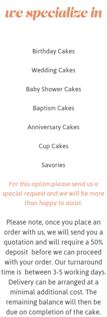 we specialize in Birthday Cakes Wedding Cakes Baby Shower Cakes Baptism Cakes Anniversary Cakes Cup Cakes Savories For this option please send us a special request and we will be more than happy to assist. Please note, once you place an order with us, we will send you a quotation and will require a 50% deposit before we can proceed with your order. Our turnaround time is between 3-5 working days. Delivery can be arranged at a minimal additional cost. The remaining balance will then be due on completion of the cake.